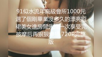 91似水流年高級會所1000元選了個剛畢業沒多久的漂亮短裙美女進房間先操一次享受完按摩后再狠狠爆插 720P完整版