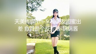 天美传媒 tm-9 和女友闺蜜出差 竟然是个反差婊-锅锅酱